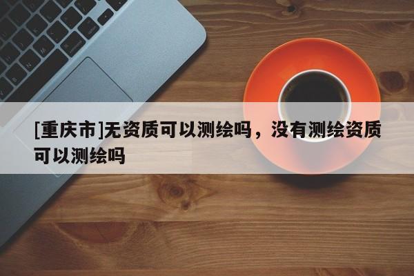 [重庆市]无资质可以测绘吗，没有测绘资质可以测绘吗