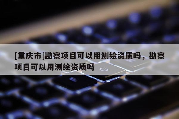 [重庆市]勘察项目可以用测绘资质吗，勘察项目可以用测绘资质吗