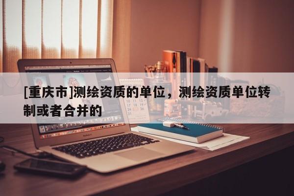 [重庆市]测绘资质的单位，测绘资质单位转制或者合并的