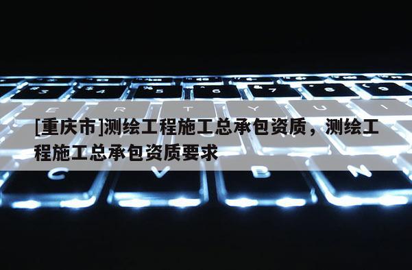 [重庆市]测绘工程施工总承包资质，测绘工程施工总承包资质要求