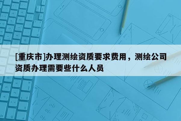 [重庆市]办理测绘资质要求费用，测绘公司资质办理需要些什么人员