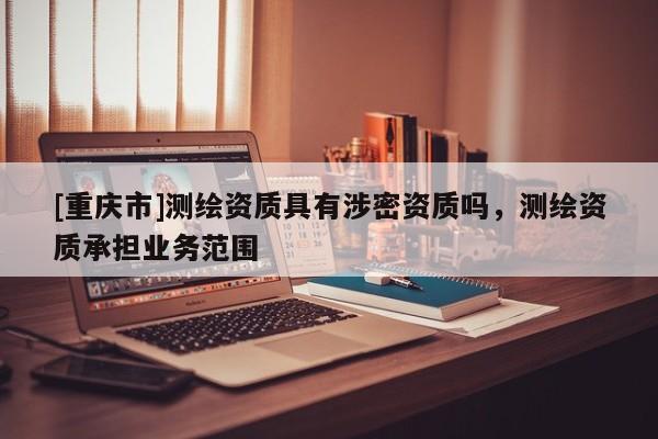 [重庆市]测绘资质具有涉密资质吗，测绘资质承担业务范围