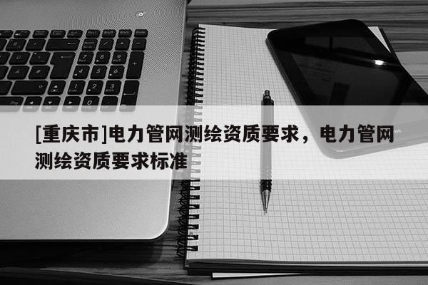 [重庆市]电力管网测绘资质要求，电力管网测绘资质要求标准