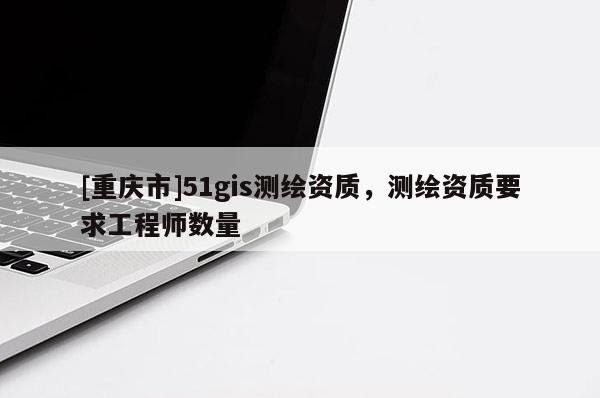 [重庆市]51gis测绘资质，测绘资质要求工程师数量