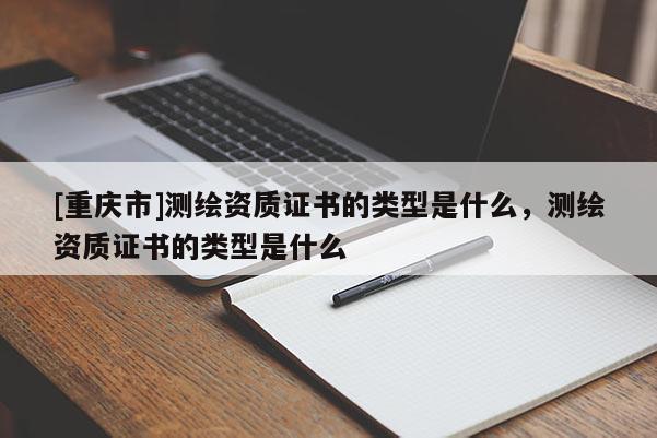 [重庆市]测绘资质证书的类型是什么，测绘资质证书的类型是什么