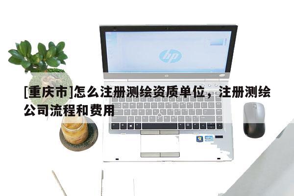 [重庆市]怎么注册测绘资质单位，注册测绘公司流程和费用