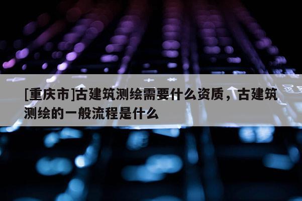 [重庆市]古建筑测绘需要什么资质，古建筑测绘的一般流程是什么