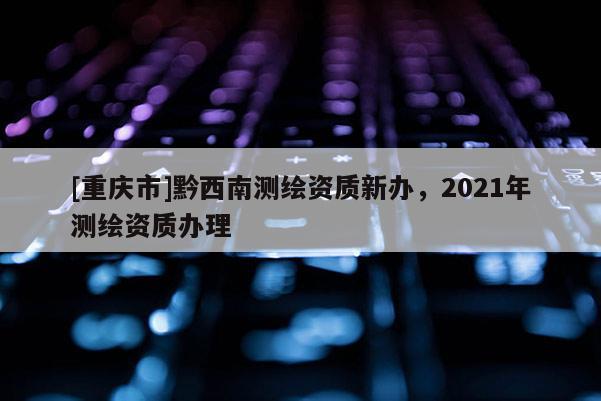[重庆市]黔西南测绘资质新办，2021年测绘资质办理