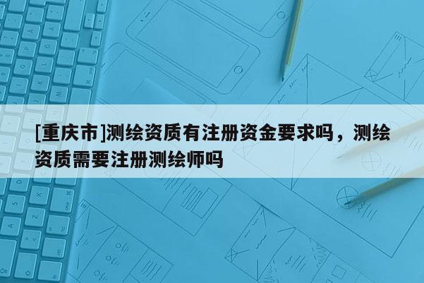 [重庆市]测绘资质有注册资金要求吗，测绘资质需要注册测绘师吗