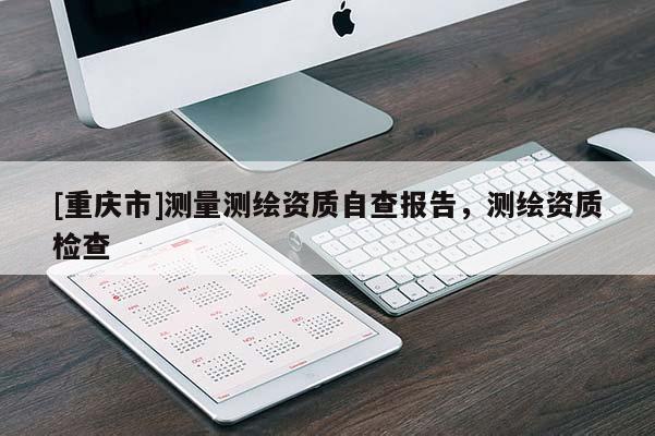 [重庆市]测量测绘资质自查报告，测绘资质检查