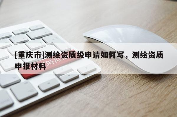 [重庆市]测绘资质级申请如何写，测绘资质申报材料