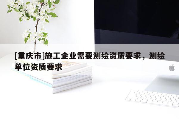[重庆市]施工企业需要测绘资质要求，测绘单位资质要求