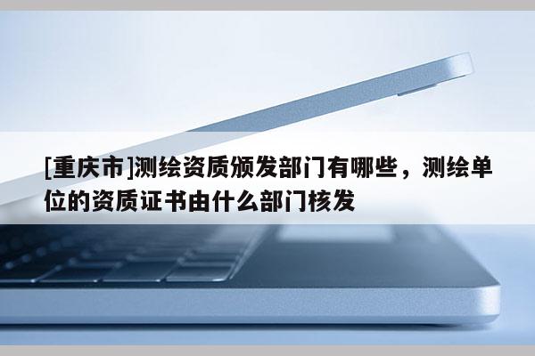 [重庆市]测绘资质颁发部门有哪些，测绘单位的资质证书由什么部门核发