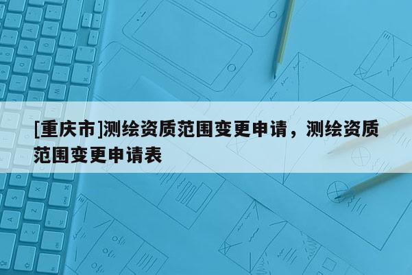 [重庆市]测绘资质范围变更申请，测绘资质范围变更申请表