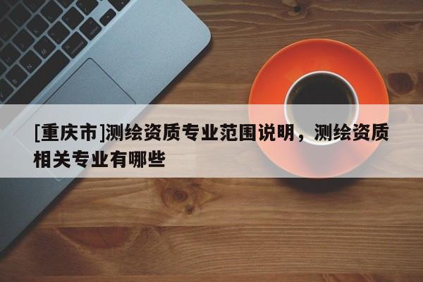 [重庆市]测绘资质专业范围说明，测绘资质相关专业有哪些