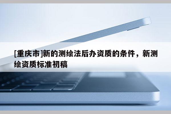[重庆市]新的测绘法后办资质的条件，新测绘资质标准初稿