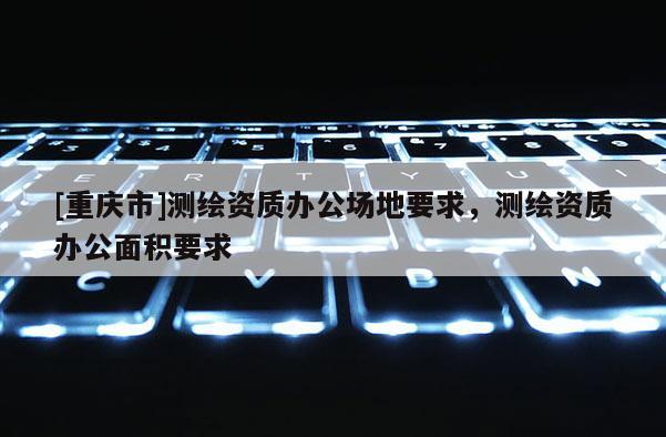 [重庆市]测绘资质办公场地要求，测绘资质办公面积要求