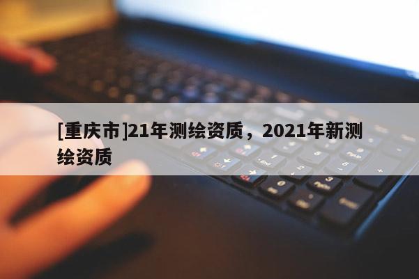 [重庆市]21年测绘资质，2021年新测绘资质