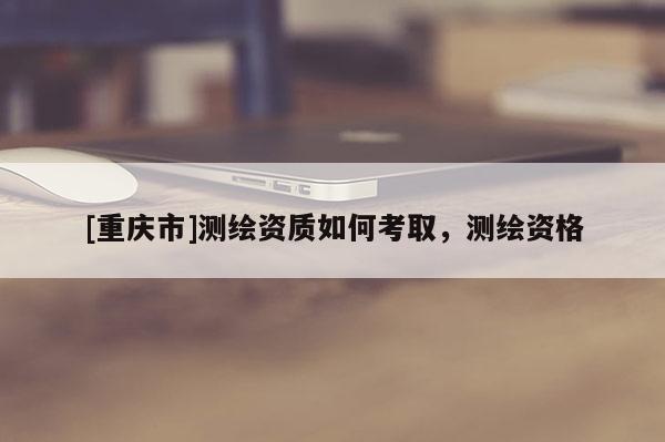 [重庆市]测绘资质如何考取，测绘资格