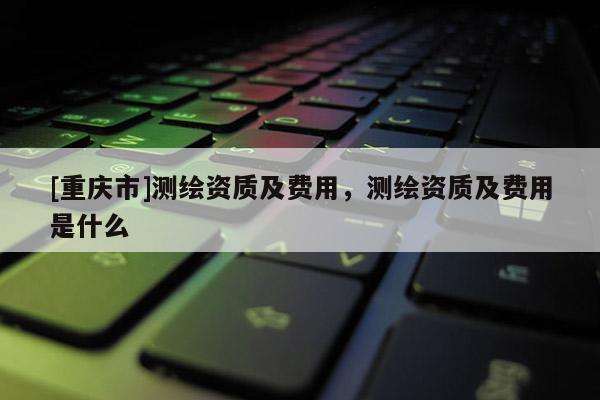 [重庆市]测绘资质及费用，测绘资质及费用是什么