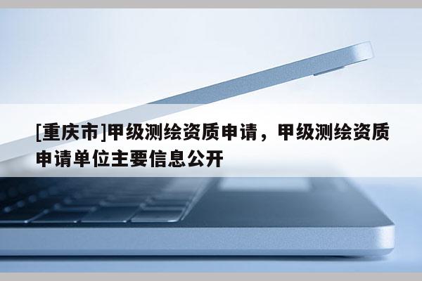 [重庆市]甲级测绘资质申请，甲级测绘资质申请单位主要信息公开