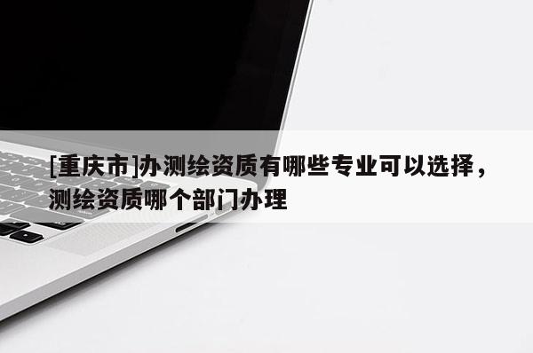 [重庆市]办测绘资质有哪些专业可以选择，测绘资质哪个部门办理
