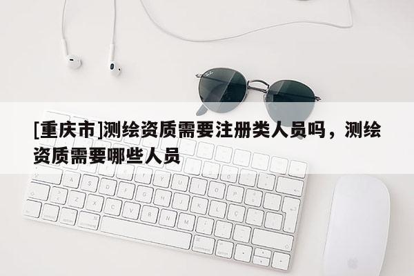[重庆市]测绘资质需要注册类人员吗，测绘资质需要哪些人员