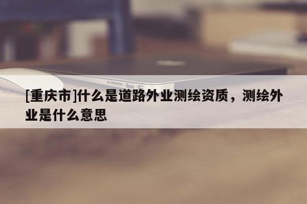 [重庆市]什么是道路外业测绘资质，测绘外业是什么意思