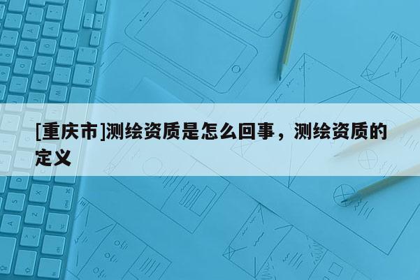 [重庆市]测绘资质是怎么回事，测绘资质的定义