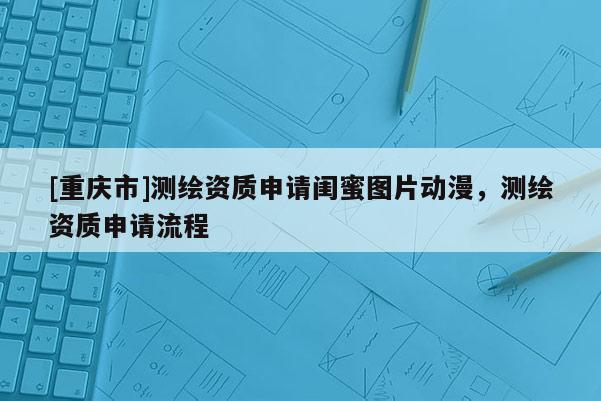 [重庆市]测绘资质申请闺蜜图片动漫，测绘资质申请流程