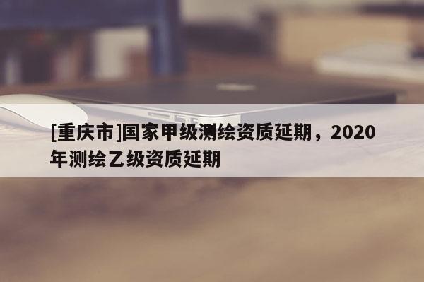 [重庆市]国家甲级测绘资质延期，2020年测绘乙级资质延期