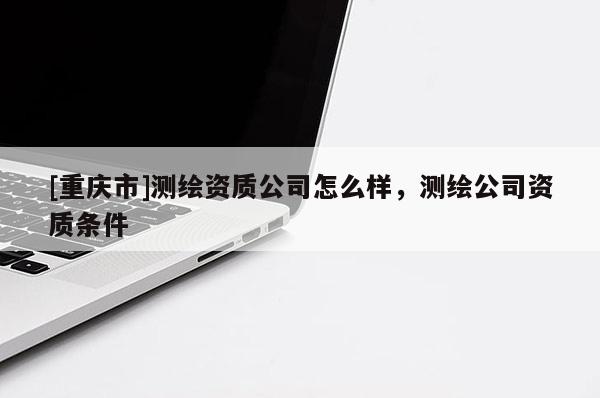[重庆市]测绘资质公司怎么样，测绘公司资质条件