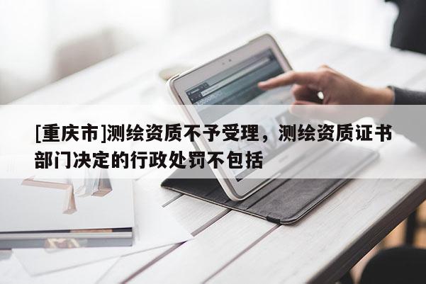 [重庆市]测绘资质不予受理，测绘资质证书部门决定的行政处罚不包括