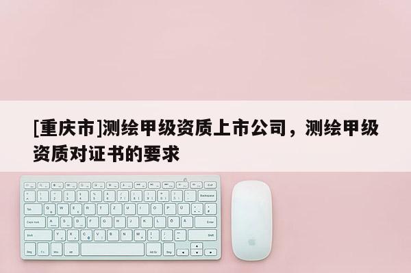 [重庆市]测绘甲级资质上市公司，测绘甲级资质对证书的要求