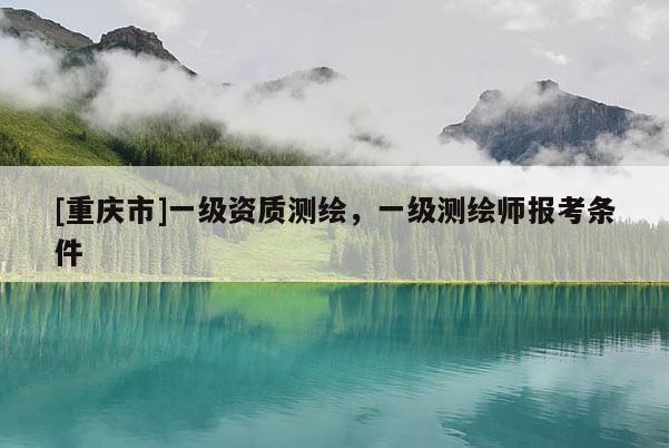 [重庆市]一级资质测绘，一级测绘师报考条件