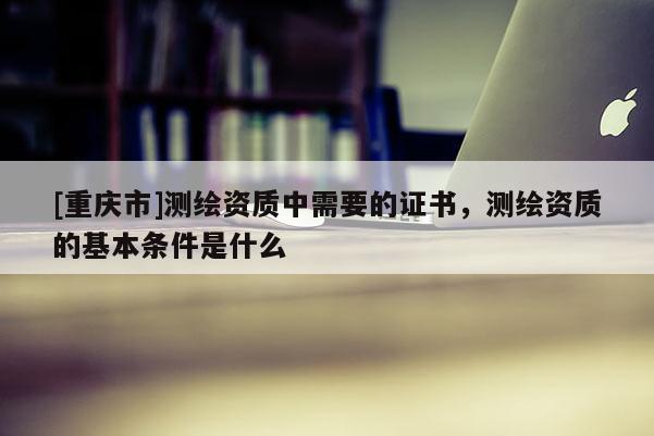 [重庆市]测绘资质中需要的证书，测绘资质的基本条件是什么
