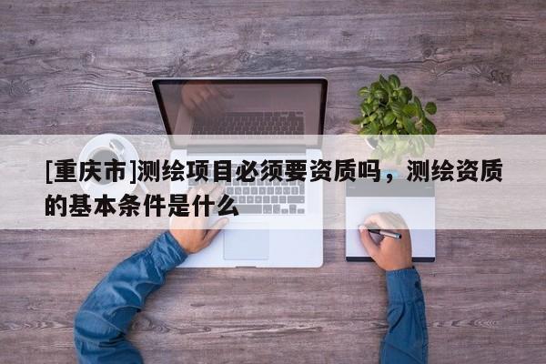[重庆市]测绘项目必须要资质吗，测绘资质的基本条件是什么