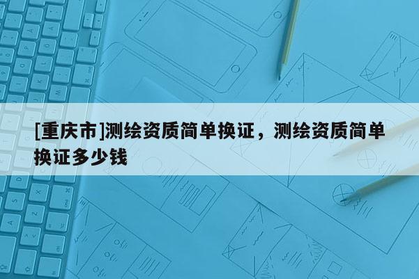 [重庆市]测绘资质简单换证，测绘资质简单换证多少钱