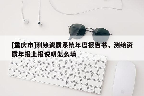 [重庆市]测绘资质系统年度报告书，测绘资质年报上报说明怎么填