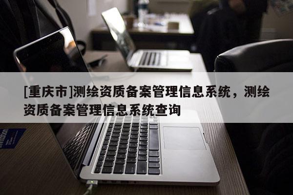 [重庆市]测绘资质备案管理信息系统，测绘资质备案管理信息系统查询