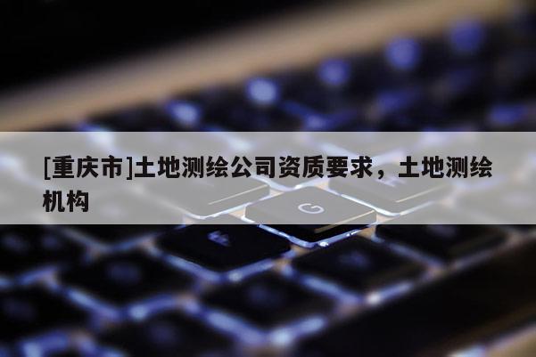 [重庆市]土地测绘公司资质要求，土地测绘机构