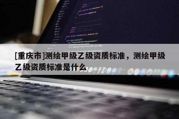 [重庆市]测绘甲级乙级资质标准，测绘甲级乙级资质标准是什么