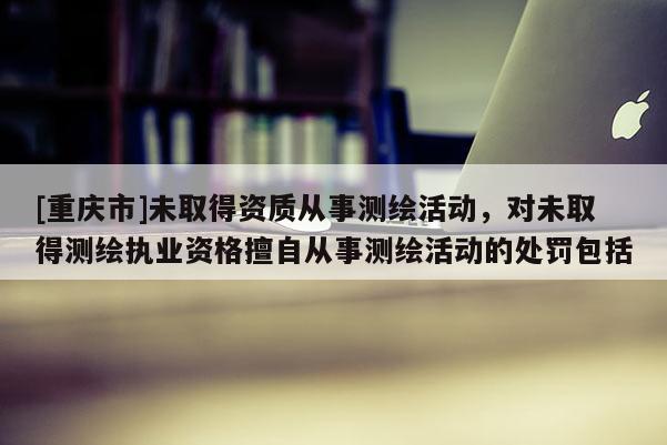 [重庆市]未取得资质从事测绘活动，对未取得测绘执业资格擅自从事测绘活动的处罚包括