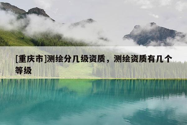 [重庆市]测绘分几级资质，测绘资质有几个等级