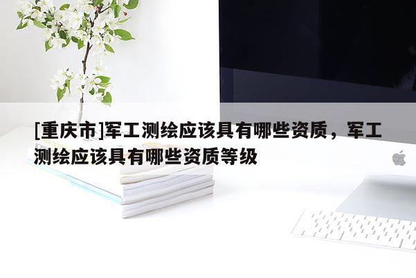 [重庆市]军工测绘应该具有哪些资质，军工测绘应该具有哪些资质等级