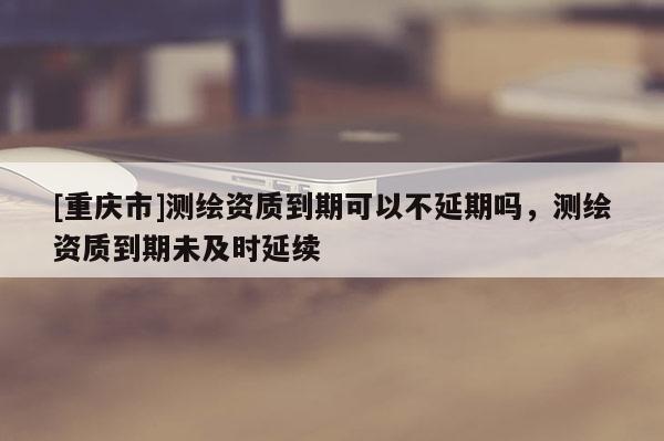 [重庆市]测绘资质到期可以不延期吗，测绘资质到期未及时延续