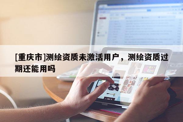 [重庆市]测绘资质未激活用户，测绘资质过期还能用吗