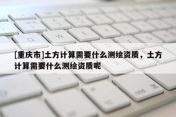 [重庆市]土方计算需要什么测绘资质，土方计算需要什么测绘资质呢