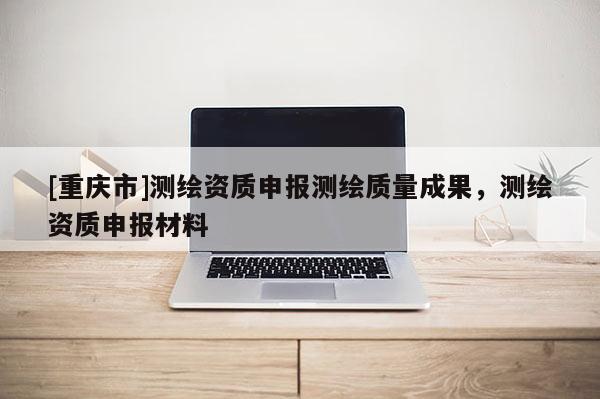 [重庆市]测绘资质申报测绘质量成果，测绘资质申报材料