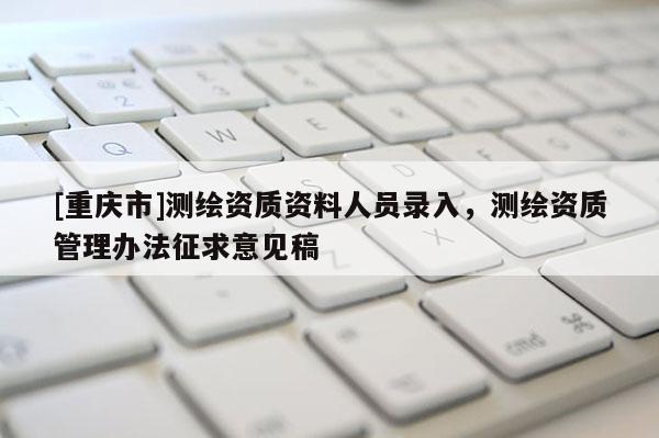 [重庆市]测绘资质资料人员录入，测绘资质管理办法征求意见稿